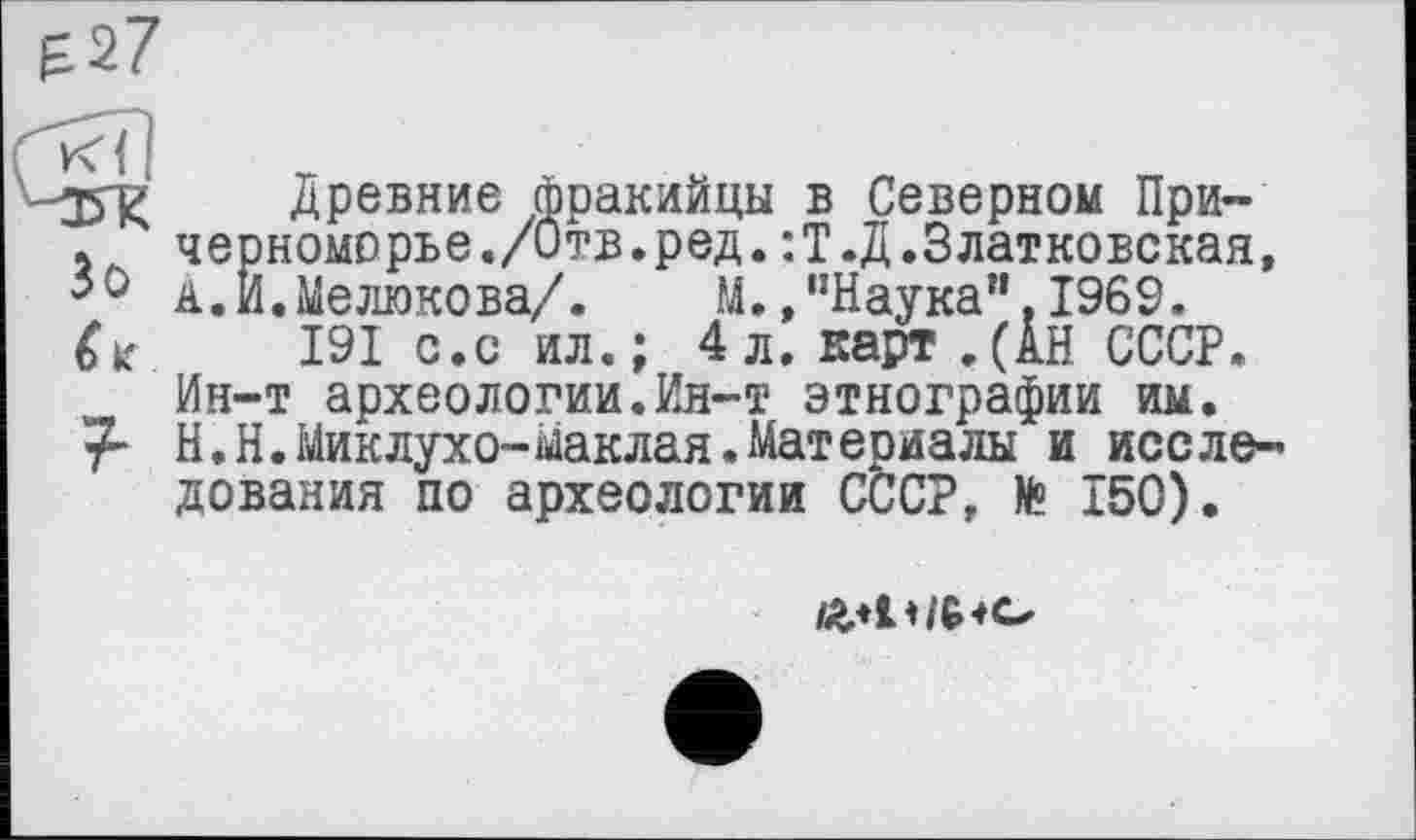 ﻿
jfg Древние фракийцы в Северном При-. черноморье./Отв.ред.:Т.Д.Златковская, 50 А.И.Мелюкова/.	М./’Наука". 1969.
6*	191 с.с ил.; 4л. карт.(АН СССР.
Ин-т археологии.Ин-т этнографии им. Н.Н.Миклухо-Маклая.Материалы и исследования по археологии СССР, № 150).
